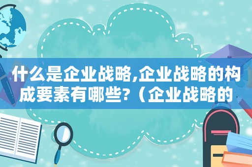 什么是企業(yè)戰(zhàn)略,企業(yè)戰(zhàn)略的構(gòu)成要素有哪些?（企業(yè)戰(zhàn)略的構(gòu)成要素有哪些內(nèi)容）