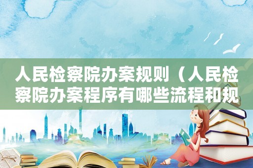 人民檢察院辦案規(guī)則（人民檢察院辦案程序有哪些流程和規(guī)定）