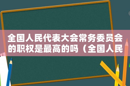 全國人民代表大會(huì)常務(wù)委員會(huì)的職權(quán)是最高的嗎（全國人民代表大會(huì)常務(wù)委員會(huì)的職權(quán)是）