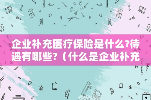 企業(yè)補(bǔ)充醫(yī)療保險(xiǎn)是什么?待遇有哪些?（什么是企業(yè)補(bǔ)充醫(yī)療保險(xiǎn)基金）