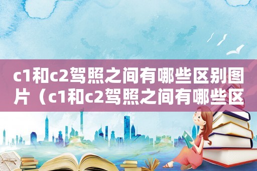 c1和c2駕照之間有哪些區(qū)別圖片（c1和c2駕照之間有哪些區(qū)別?）