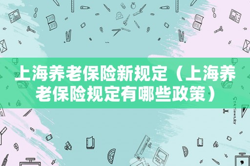 上海養(yǎng)老保險(xiǎn)新規(guī)定（上海養(yǎng)老保險(xiǎn)規(guī)定有哪些政策）