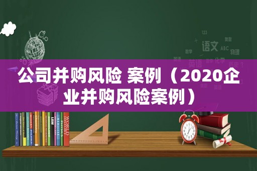 公司并購(gòu)風(fēng)險(xiǎn) 案例（2020企業(yè)并購(gòu)風(fēng)險(xiǎn)案例）