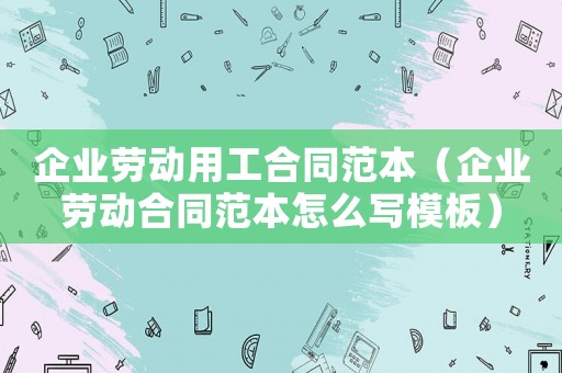 企業(yè)勞動(dòng)用工合同范本（企業(yè)勞動(dòng)合同范本怎么寫(xiě)模板）