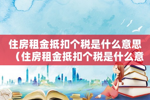住房租金抵扣個(gè)稅是什么意思（住房租金抵扣個(gè)稅是什么意思）