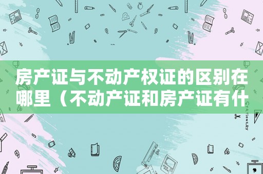 房產(chǎn)證與不動(dòng)產(chǎn)權(quán)證的區(qū)別在哪里（不動(dòng)產(chǎn)證和房產(chǎn)證有什么區(qū)別?）