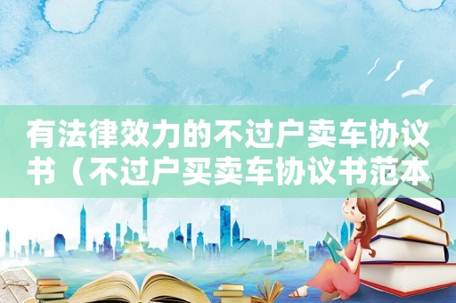 有法律效力的不過(guò)戶(hù)賣(mài)車(chē)協(xié)議書(shū)（不過(guò)戶(hù)買(mǎi)賣(mài)車(chē)協(xié)議書(shū)范本怎么寫(xiě)）