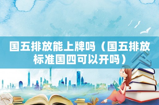 國五排放能上牌嗎（國五排放標準國四可以開嗎）