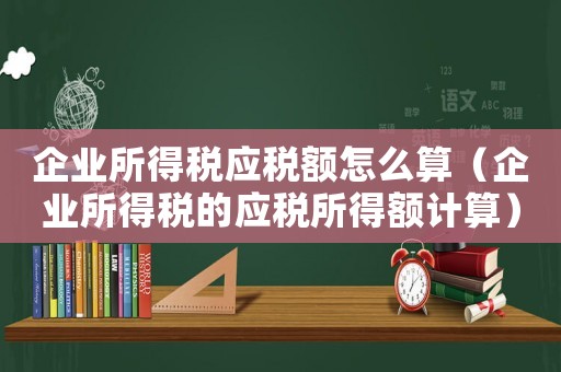 企業(yè)所得稅應(yīng)稅額怎么算（企業(yè)所得稅的應(yīng)稅所得額計(jì)算）