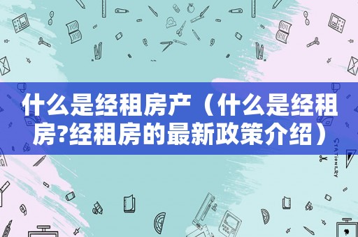 什么是經(jīng)租房產(chǎn)（什么是經(jīng)租房?經(jīng)租房的最新政策介紹）