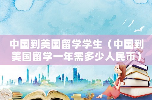 中國到美國留學(xué)學(xué)生（中國到美國留學(xué)一年需多少人民幣）
