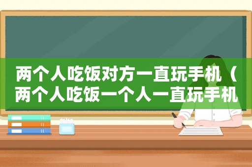 兩個(gè)人吃飯對(duì)方一直玩手機(jī)（兩個(gè)人吃飯一個(gè)人一直玩手機(jī)什么心情）