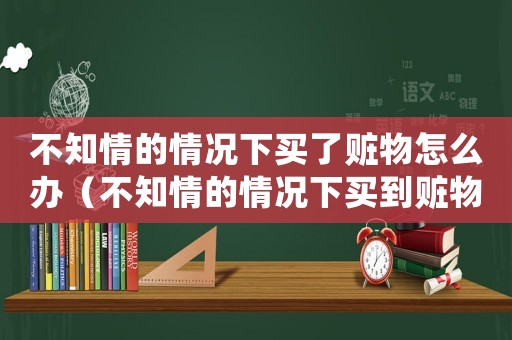 不知情的情況下買了贓物怎么辦（不知情的情況下買到贓物會(huì)有什么罪）