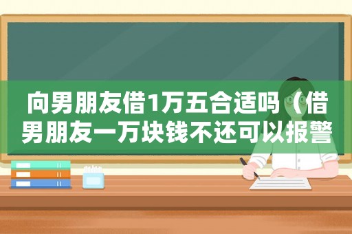 向男朋友借1萬(wàn)五合適嗎（借男朋友一萬(wàn)塊錢(qián)不還可以報(bào)警嗎）
