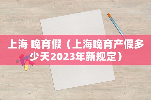 上海 晚育假（上海晚育產(chǎn)假多少天2023年新規(guī)定）