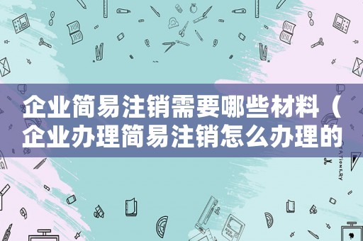 企業(yè)簡易注銷需要哪些材料（企業(yè)辦理簡易注銷怎么辦理的）