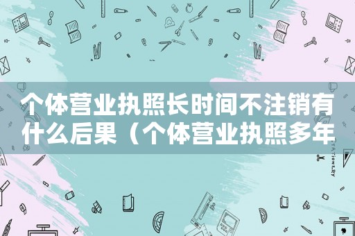 個(gè)體營業(yè)執(zhí)照長時(shí)間不注銷有什么后果（個(gè)體營業(yè)執(zhí)照多年沒有注銷怎么辦）