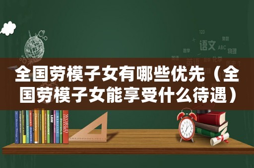 全國勞模子女有哪些優(yōu)先（全國勞模子女能享受什么待遇）