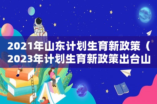2021年山東計(jì)劃生育新政策（2023年計(jì)劃生育新政策出臺(tái)山東省）