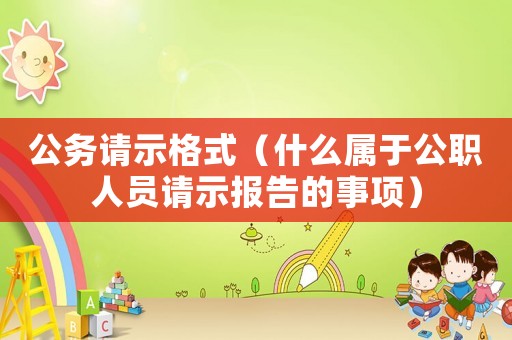 公務(wù)請(qǐng)示格式（什么屬于公職人員請(qǐng)示報(bào)告的事項(xiàng)）