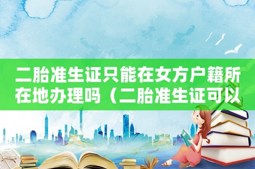 二胎準(zhǔn)生證只能在女方戶籍所在地辦理嗎（二胎準(zhǔn)生證可以異地辦理嗎怎么辦理）