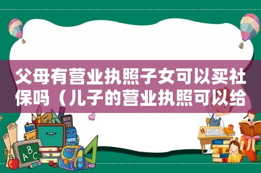 父母有營業(yè)執(zhí)照子女可以買社保嗎（兒子的營業(yè)執(zhí)照可以給媽媽買社保嗎）
