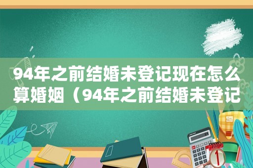 94年之前結(jié)婚未登記現(xiàn)在怎么算婚姻（94年之前結(jié)婚未登記現(xiàn)在怎么算）