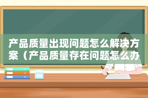產(chǎn)品質(zhì)量出現(xiàn)問題怎么解決方案（產(chǎn)品質(zhì)量存在問題怎么辦賠償）