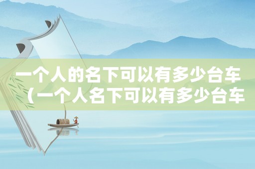 一個(gè)人的名下可以有多少臺(tái)車（一個(gè)人名下可以有多少臺(tái)車?）