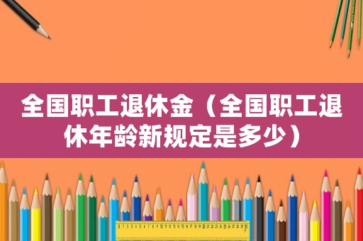 全國(guó)職工退休金（全國(guó)職工退休年齡新規(guī)定是多少）