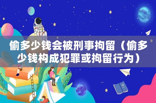 偷多少錢會被刑事拘留（偷多少錢構成犯罪或拘留行為）