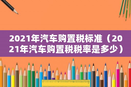 2021年汽車購置稅標準（2021年汽車購置稅稅率是多少）