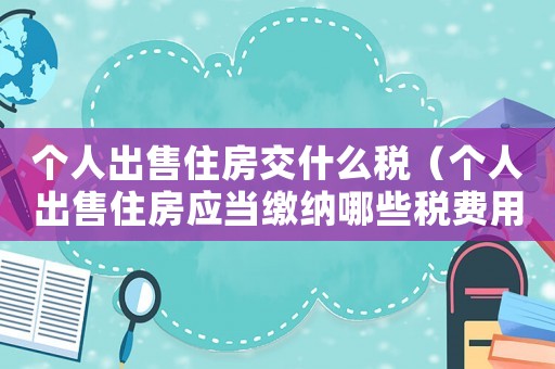 個(gè)人出售住房交什么稅（個(gè)人出售住房應(yīng)當(dāng)繳納哪些稅費(fèi)用）