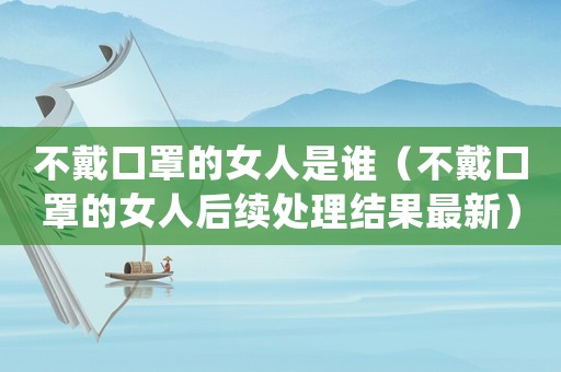 不戴口罩的女人是誰（不戴口罩的女人后續(xù)處理結(jié)果最新）