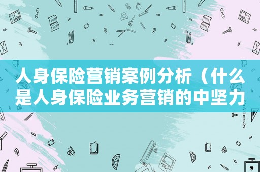人身保險(xiǎn)營銷案例分析（什么是人身保險(xiǎn)業(yè)務(wù)營銷的中堅(jiān)力量）