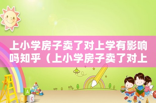 上小學(xué)房子賣了對上學(xué)有影響嗎知乎（上小學(xué)房子賣了對上學(xué)有影響嗎?）