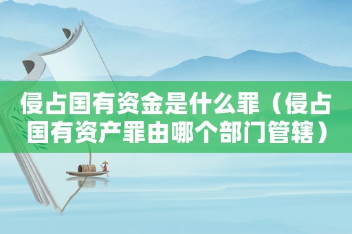 侵占國有資金是什么罪（侵占國有資產(chǎn)罪由哪個(gè)部門管轄）