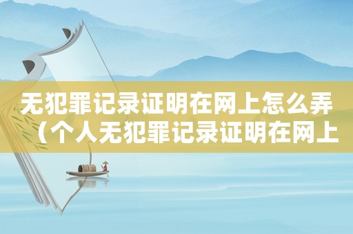 無犯罪記錄證明在網(wǎng)上怎么弄（個人無犯罪記錄證明在網(wǎng)上怎么開）