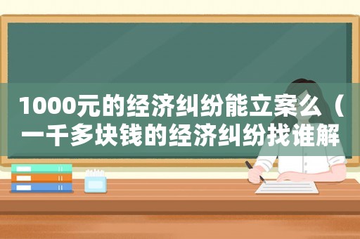 1000元的經(jīng)濟(jì)糾紛能立案么（一千多塊錢的經(jīng)濟(jì)糾紛找誰解決）