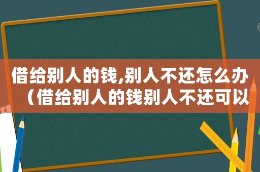 借給別人的錢,別人不還怎么辦（借給別人的錢別人不還可以報(bào)警嗎）