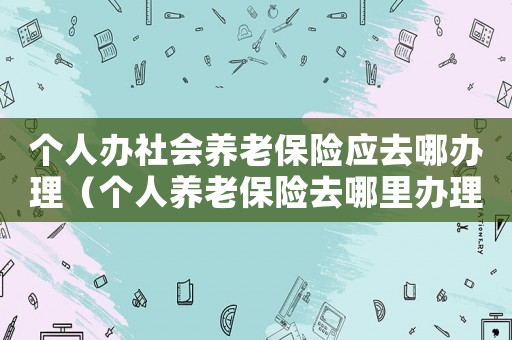 個(gè)人辦社會(huì)養(yǎng)老保險(xiǎn)應(yīng)去哪辦理（個(gè)人養(yǎng)老保險(xiǎn)去哪里辦理流程）