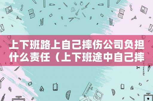 上下班路上自己摔傷公司負(fù)擔(dān)什么責(zé)任（上下班途中自己摔傷公司承擔(dān)什么責(zé)任）
