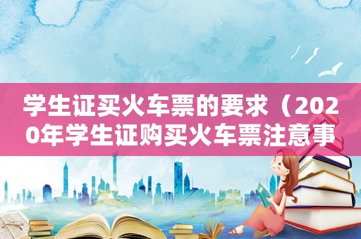 學(xué)生證買火車票的要求（2020年學(xué)生證購買火車票注意事項(xiàng)）