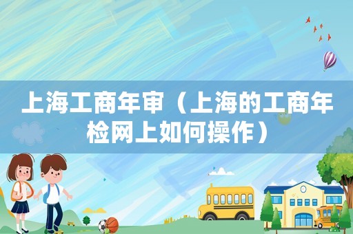 上海工商年審（上海的工商年檢網(wǎng)上如何操作）
