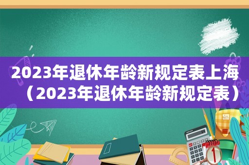 2023年退休年齡新規(guī)定表上海（2023年退休年齡新規(guī)定表）