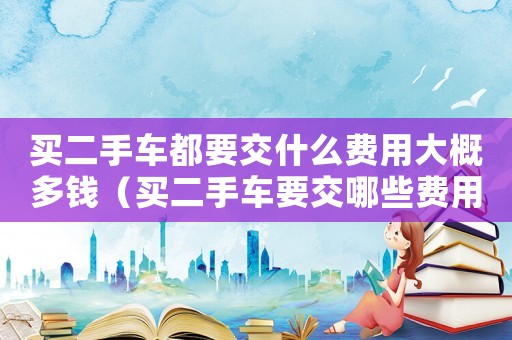 買二手車都要交什么費(fèi)用大概多錢（買二手車要交哪些費(fèi)用?大約多少錢?）