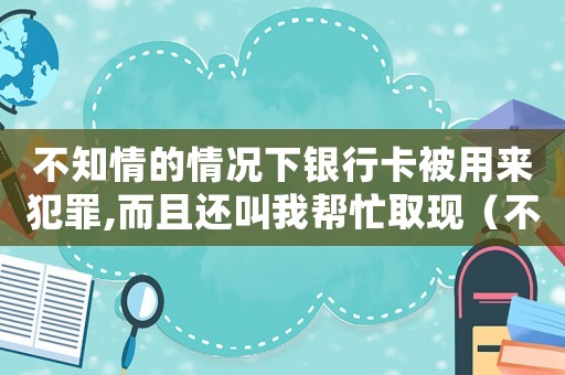 不知情的情況下銀行卡被用來犯罪,而且還叫我?guī)兔θ‖F(xiàn)（不知情的情況下銀行卡被用來犯罪）