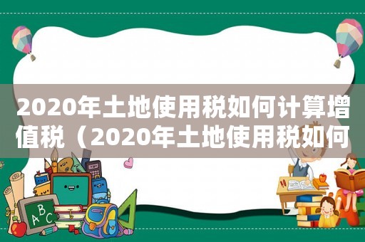 2020年土地使用稅如何計(jì)算增值稅（2020年土地使用稅如何計(jì)算）