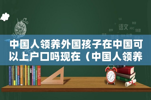 中國人領(lǐng)養(yǎng)外國孩子在中國可以上戶口嗎現(xiàn)在（中國人領(lǐng)養(yǎng)外國孩子在中國可以上戶口嗎）