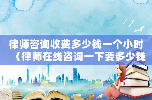 律師咨詢收費(fèi)多少錢一個(gè)小時(shí)（律師在線咨詢一下要多少錢）
